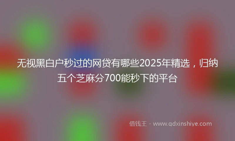 无视黑白户秒过的网贷有哪些2025年精选，归纳五个芝麻分700能秒下的平台
