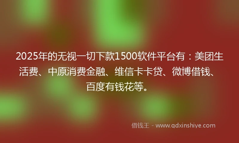 2025年的无视一切下款1500软件平台有：美团生活费、中原消费金融、维信卡卡贷、微博借钱、百度有钱花等。