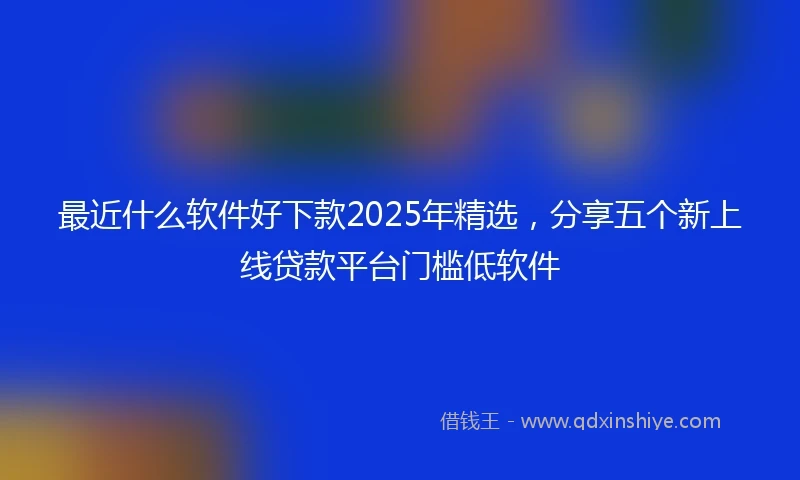 最近什么软件好下款2025年精选，分享五个新上线贷款平台门槛低软件