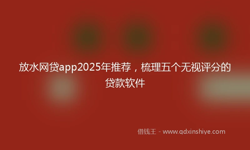放水网贷app2025年推荐，梳理五个无视评分的贷款软件