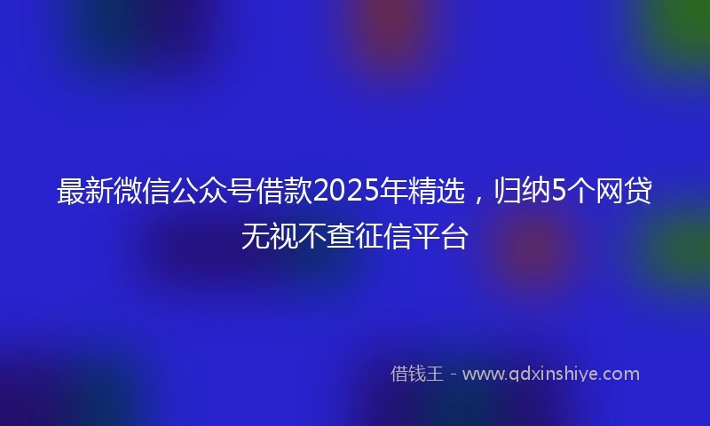 最新微信公众号借款2025年精选，归纳5个网贷无视不查征信平台