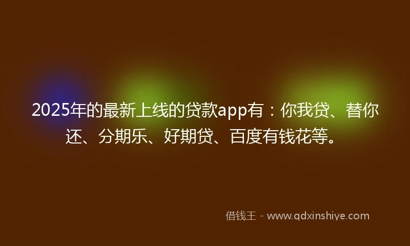 2025年的最新上线的贷款app有：你我贷、替你还、分期乐、好期贷、百度有钱花等。