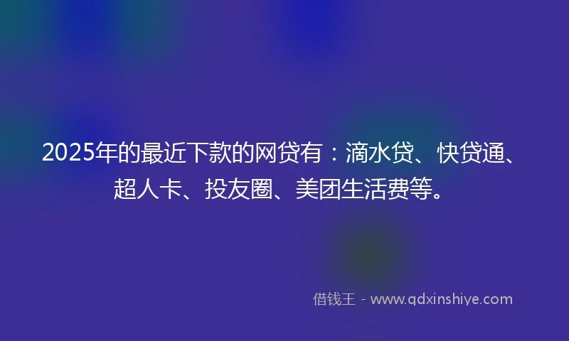 2025年的最近下款的网贷有：滴水贷、快贷通、超人卡、投友圈、美团生活费等。