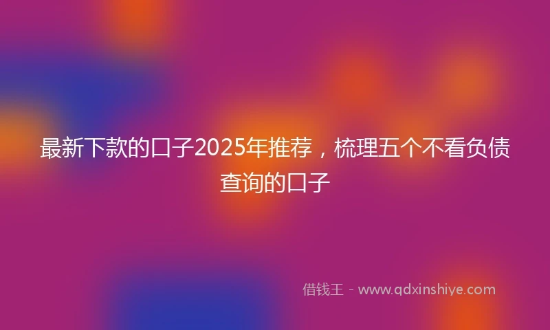 最新下款的口子2025年推荐，梳理五个不看负债查询的口子