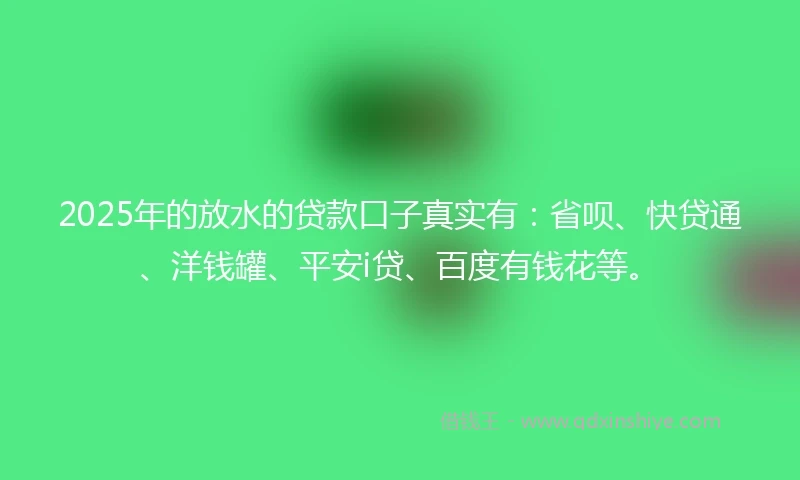 2025年的放水的贷款口子真实有：省呗、快贷通、洋钱罐、平安i贷、百度有钱花等。