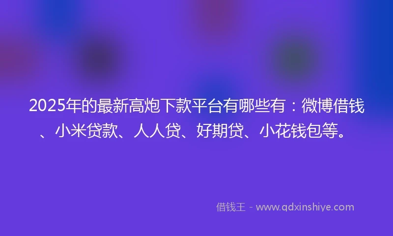 2025年的最新高炮下款平台有哪些有：微博借钱、小米贷款、人人贷、好期贷、小花钱包等。