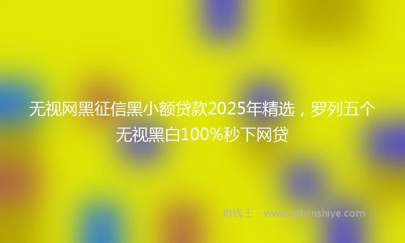无视网黑征信黑小额贷款2025年精选，罗列五个无视黑白100%秒下网贷