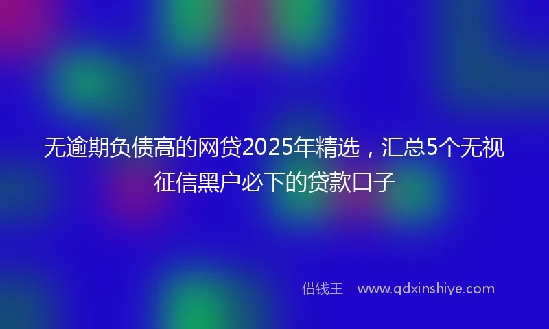 无逾期负债高的网贷2025年精选,汇总5个无视征信黑户必下的贷款口子