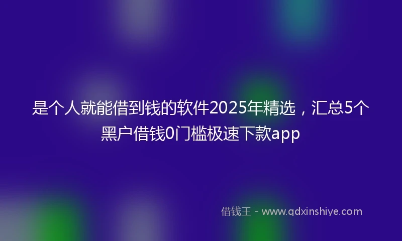 是个人就能借到钱的软件2025年精选，汇总5个黑户借钱0门槛极速下款app