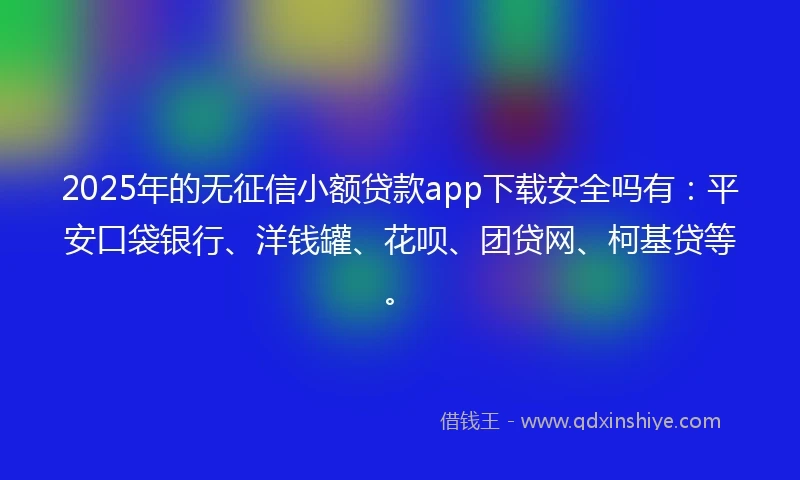 2025年的无征信小额贷款app下载安全吗有：平安口袋银行、洋钱罐、花呗、团贷网、柯基贷等。