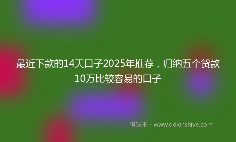 最近下款的14天口子2025年推荐，归纳五个贷款10万比较容易的口子