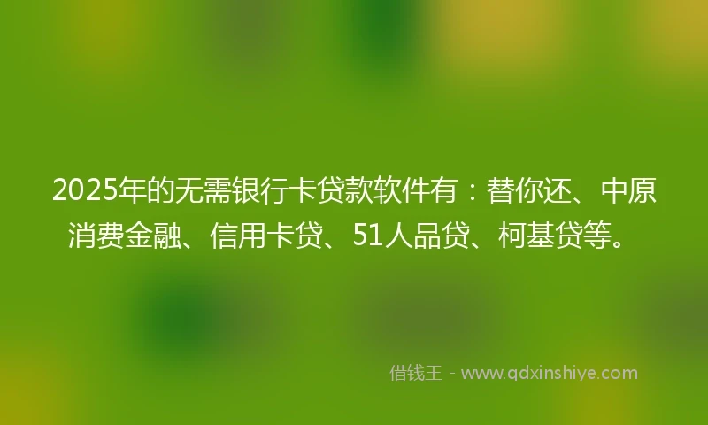 2025年的无需银行卡贷款软件有：替你还、中原消费金融、信用卡贷、51人品贷、柯基贷等。