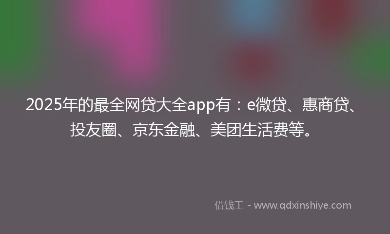 2025年的最全网贷大全app有：e微贷、惠商贷、投友圈、京东金融、美团生活费等。