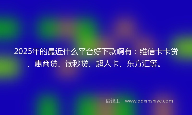 2025年的最近什么平台好下款啊有：维信卡卡贷、惠商贷、读秒贷、超人卡、东方汇等。