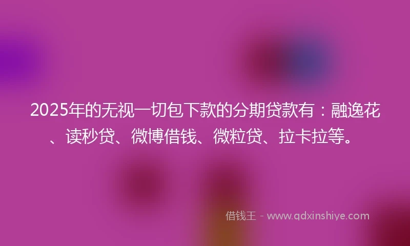 2025年的无视一切包下款的分期贷款有：融逸花、读秒贷、微博借钱、微粒贷、拉卡拉等。
