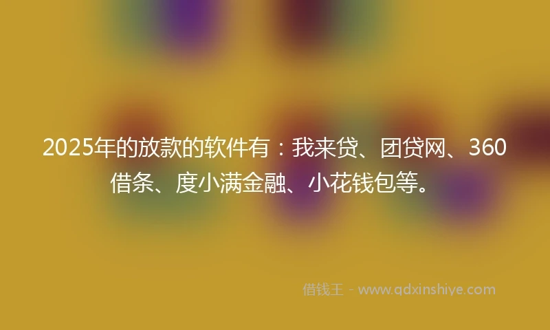 2025年的放款的软件有：我来贷、团贷网、360借条、度小满金融、小花钱包等。