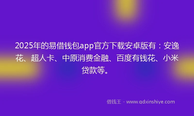 2025年的易借钱包app官方下载安卓版有：安逸花、超人卡、中原消费金融、百度有钱花、小米贷款等。