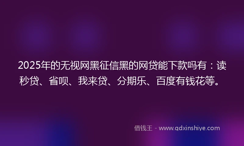 2025年的无视网黑征信黑的网贷能下款吗有：读秒贷、省呗、我来贷、分期乐、百度有钱花等。
