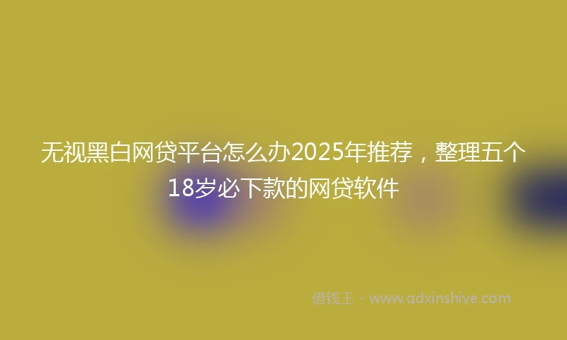 无视黑白网贷平台怎么办2025年推荐，整理五个18岁必下款的网贷软件