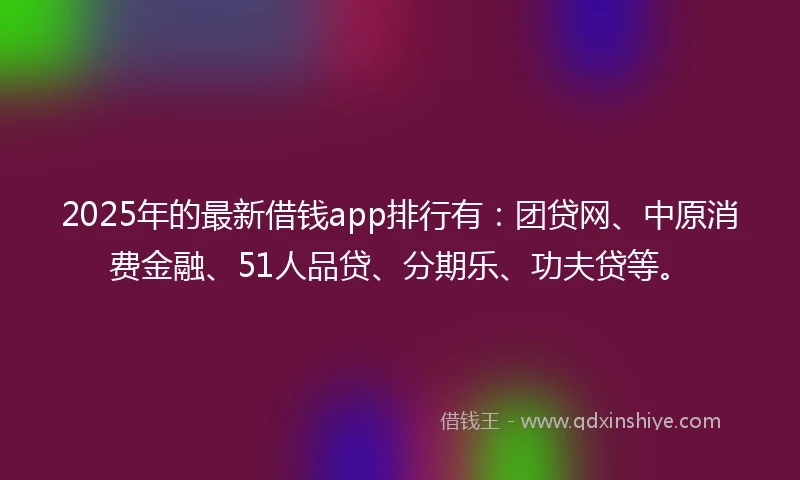 2025年的最新借钱app排行有：团贷网、中原消费金融、51人品贷、分期乐、功夫贷等。