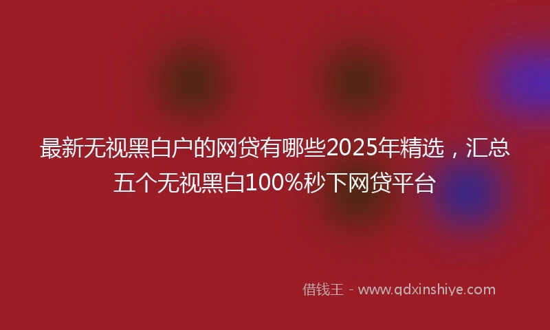 最新无视黑白户的网贷有哪些2025年精选，汇总五个无视黑白100%秒下网贷平台
