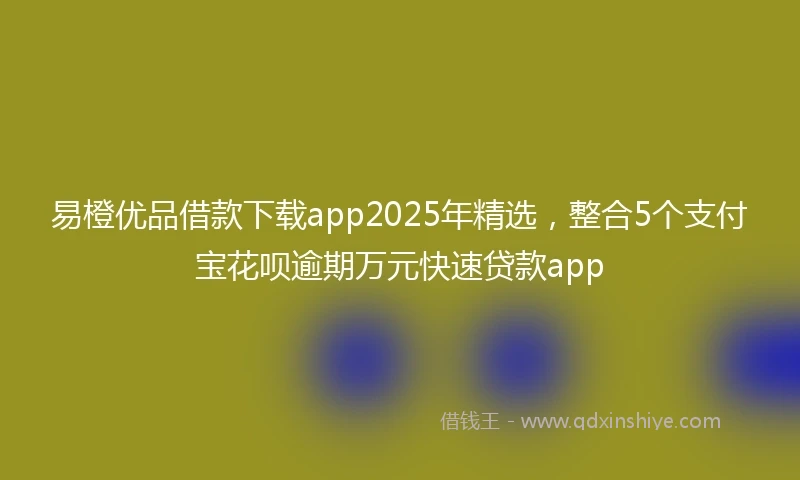 易橙优品借款下载app2025年精选，整合5个支付宝花呗逾期万元快速贷款app