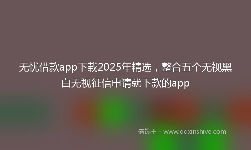 无忧借款app下载2025年精选，整合五个无视黑白无视征信申请就下款的app