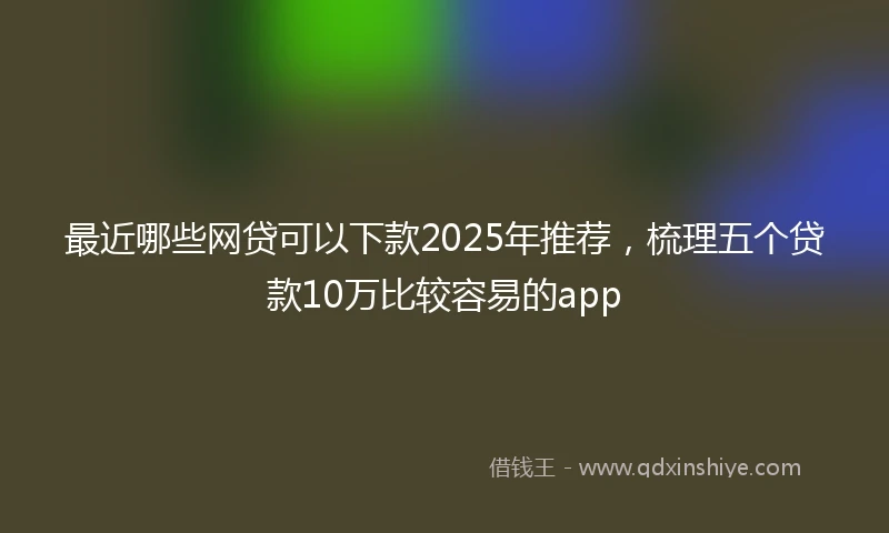 最近哪些网贷可以下款2025年推荐，梳理五个贷款10万比较容易的app