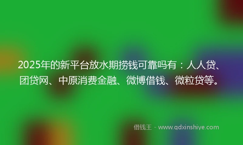 2025年的新平台放水期捞钱可靠吗有：人人贷、团贷网、中原消费金融、微博借钱、微粒贷等。