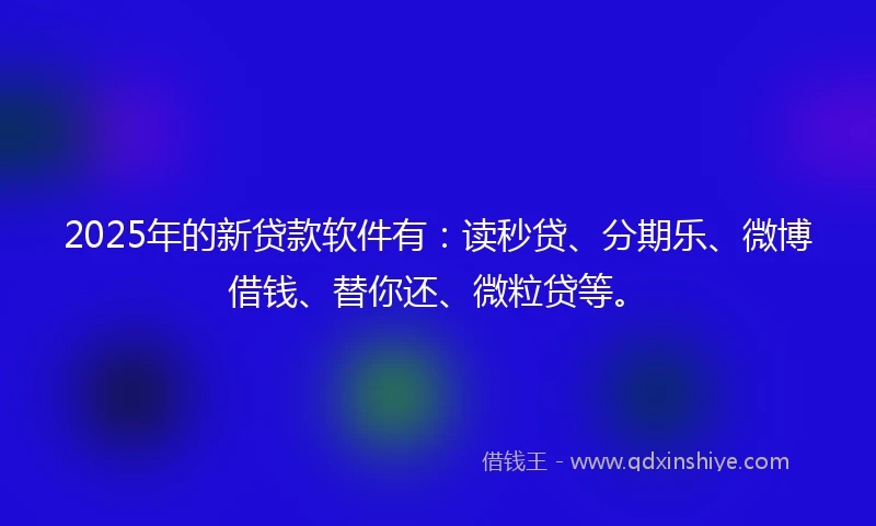 2025年的新贷款软件有：读秒贷、分期乐、微博借钱、替你还、微粒贷等。