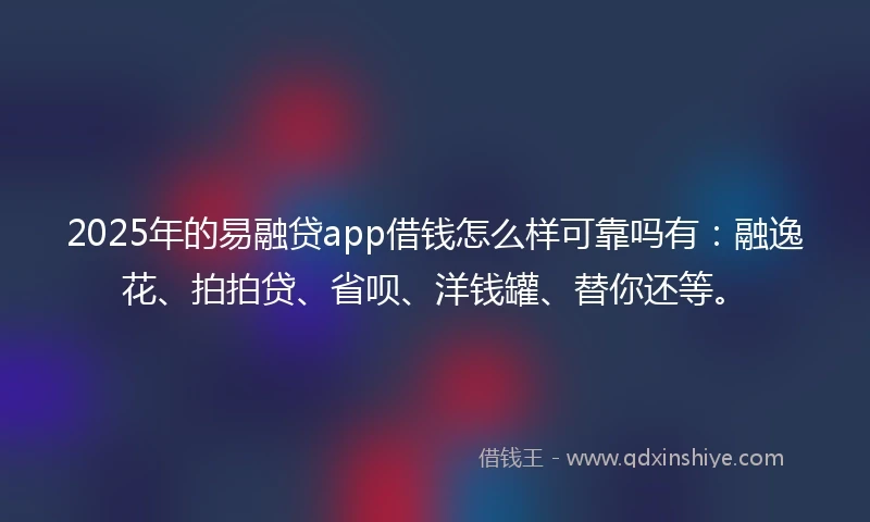 2025年的易融贷app借钱怎么样可靠吗有：融逸花、拍拍贷、省呗、洋钱罐、替你还等。