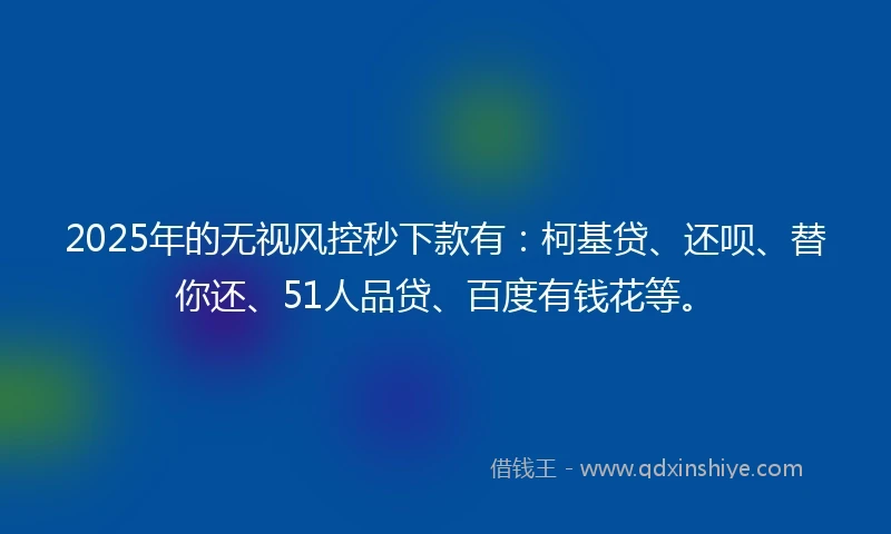 2025年的无视风控秒下款有：柯基贷、还呗、替你还、51人品贷、百度有钱花等。