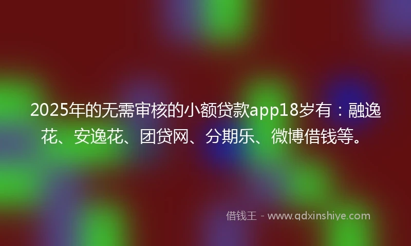 2025年的无需审核的小额贷款app18岁有：融逸花、安逸花、团贷网、分期乐、微博借钱等。