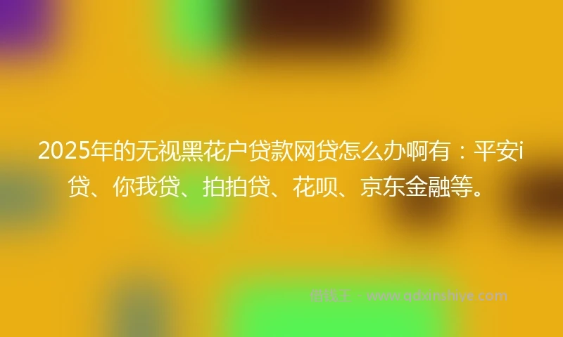 2025年的无视黑花户贷款网贷怎么办啊有：平安i贷、你我贷、拍拍贷、花呗、京东金融等。