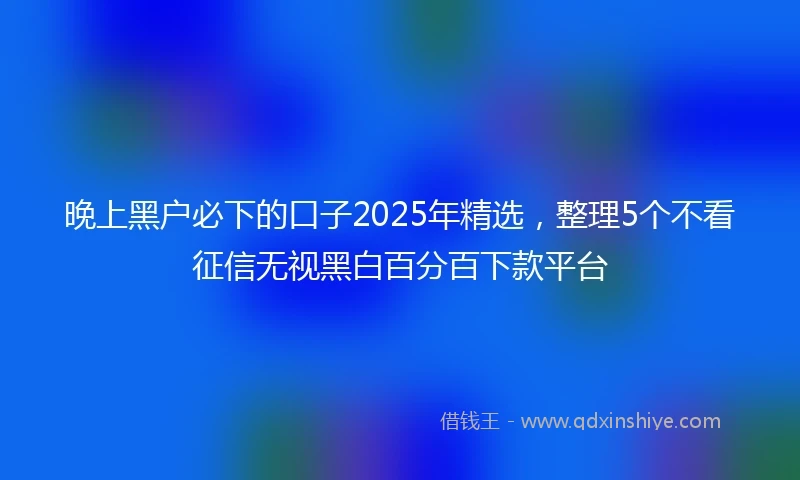晚上黑户必下的口子2025年精选，整理5个不看征信无视黑白百分百下款平台