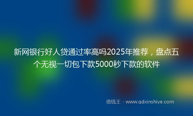 新网银行好人贷通过率高吗2025年推荐，盘点五个无视一切包下款5000秒下款的软件