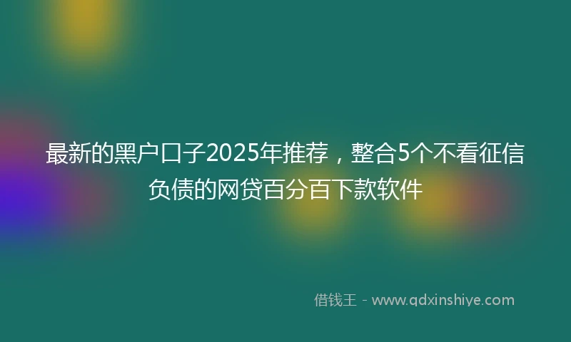 最新的黑户口子2025年推荐，整合5个不看征信负债的网贷百分百下款软件