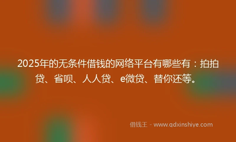 2025年的无条件借钱的网络平台有哪些有：拍拍贷、省呗、人人贷、e微贷、替你还等。