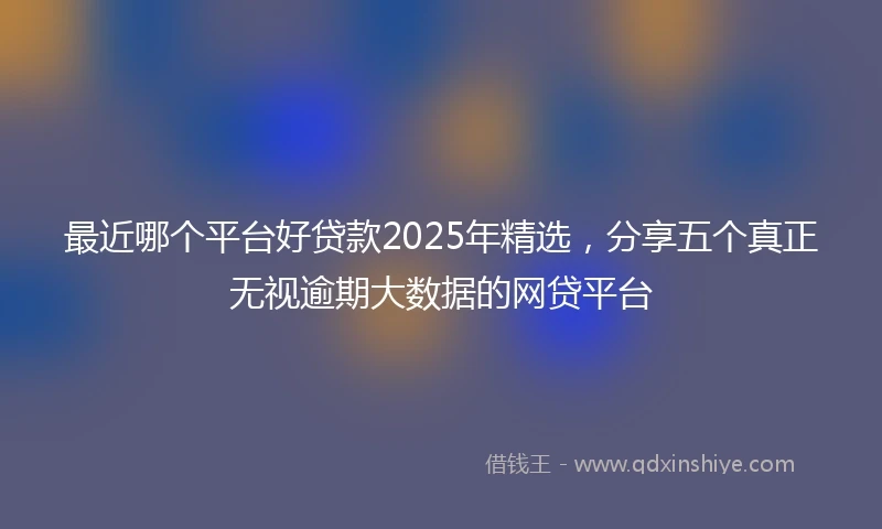 最近哪个平台好贷款2025年精选，分享五个真正无视逾期大数据的网贷平台
