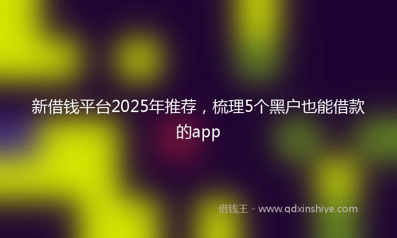 新借钱平台2025年推荐，梳理5个黑户也能借款的app