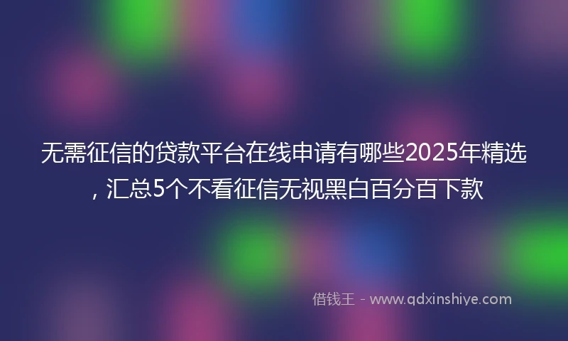 无需征信的贷款平台在线申请有哪些2025年精选，汇总5个不看征信无视黑白百分百下款