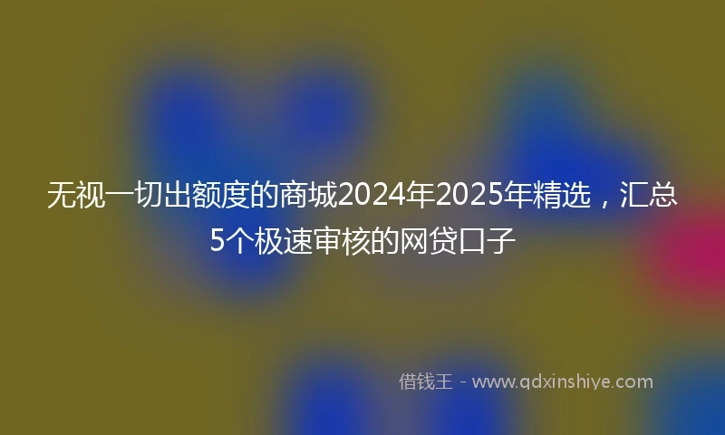 无视一切出额度的商城2024年2025年精选，汇总5个极速审核的网贷口子