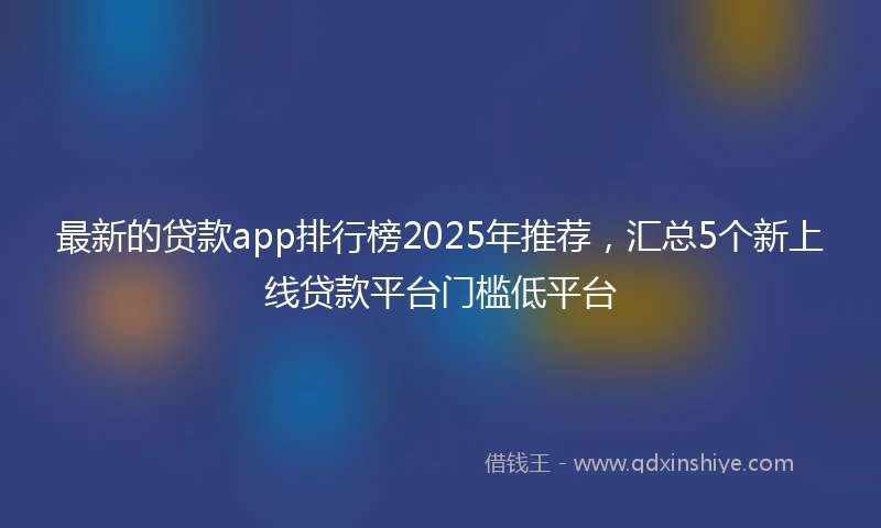 最新的贷款app排行榜2025年推荐，汇总5个新上线贷款平台门槛低平台