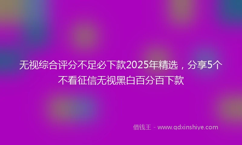无视综合评分不足必下款2025年精选，分享5个不看征信无视黑白百分百下款