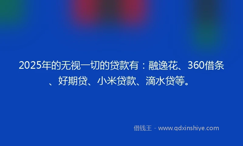 2025年的无视一切的贷款有：融逸花、360借条、好期贷、小米贷款、滴水贷等。