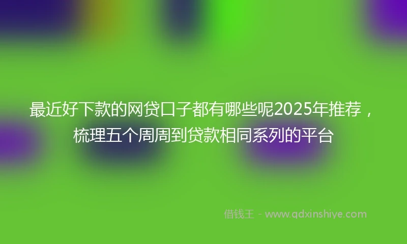 最近好下款的网贷口子都有哪些呢2025年推荐，梳理五个周周到贷款相同系列的平台