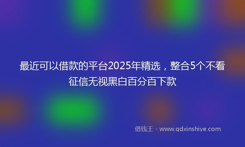 最近可以借款的平台2025年精选，整合5个不看征信无视黑白百分百下款