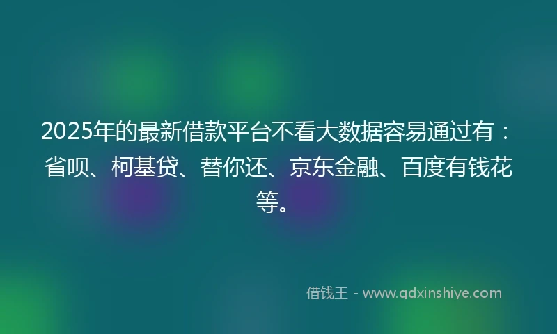2025年的最新借款平台不看大数据容易通过有：省呗、柯基贷、替你还、京东金融、百度有钱花等。