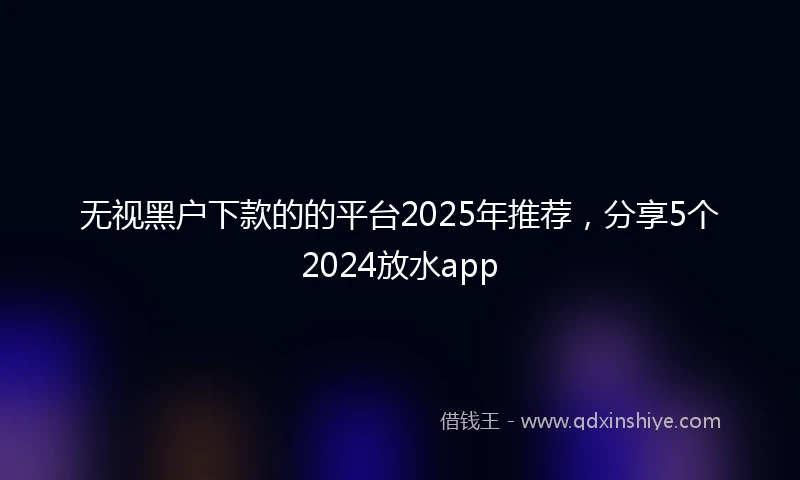 无视黑户下款的的平台2025年推荐，分享5个2024放水app
