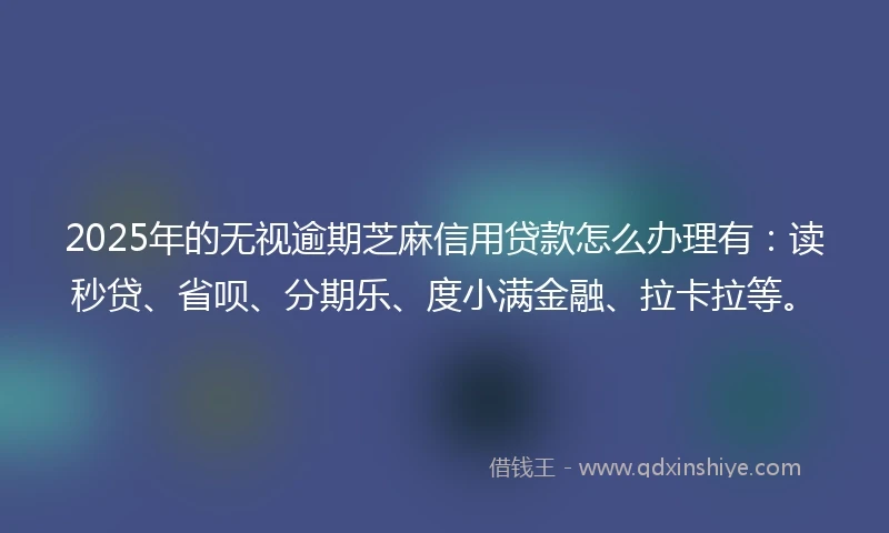 2025年的无视逾期芝麻信用贷款怎么办理有：读秒贷、省呗、分期乐、度小满金融、拉卡拉等。
